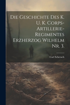 Die Geschichte Des K. U. K. Corps-Artillerie-Regimentes Erzherzog Wilhelm Nr. 3.
