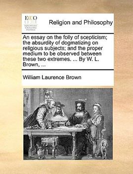 Paperback An Essay on the Folly of Scepticism; The Absurdity of Dogmatizing on Religious Subjects; And the Proper Medium to Be Observed Between These Two Extrem Book