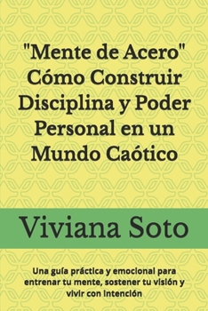 Mente de Acero: Cómo Construir Disciplina y Poder Personal en un Mundo Caótico: Una guía práctica y emocional para entrenar tu mente, sostener tu visión y vivir con intención