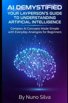 AI Demystified: Your Layperson's Guide to Understanding Artificial Intelligence: Complex AI Concepts Made Simple with Everyday Analogies for Beginners