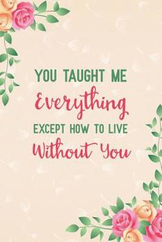 You Taught Me Everything Except How to Live Without You: Notebook to Write in for Mother's Day, Mother's Day Journal, Special Gifts for Mom, Mom Journal, Mother's Day Notebook
