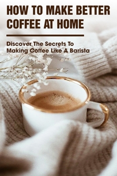 How To Make Better Coffee At Home Discover The Secrets To Making Coffee Like A Barista: Coffee Making Skills