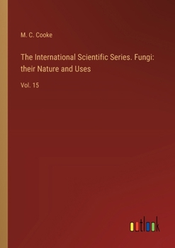 The International Scientific Series. Fungi: their Nature and Uses: Vol. 15