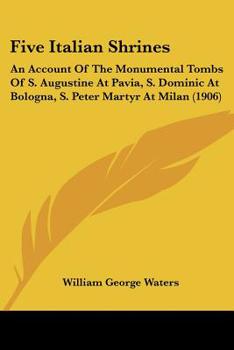 Paperback Five Italian Shrines: An Account Of The Monumental Tombs Of S. Augustine At Pavia, S. Dominic At Bologna, S. Peter Martyr At Milan (1906) Book