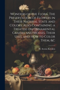 Wonders of the Flora. The Preservation of Flowers in Their Natural State and Colors. Also Containing a Treatise on Ornamental Grasses and Mosses, Thei