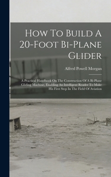 How To Build A 20-foot Bi-plane Glider: A Practical Handbook On The Construction Of A Bi-plane Gliding Machine, Enabling An Intelligent Reader To Make His First Step In The Field Of Aviation