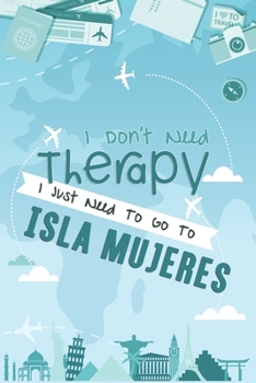 I Don't Need Therapy I Just Need To Go To Isla Mujeres: Isla Mujeres Travel Notebook / Vacation Journal / Diary / LogBook / Hand Lettering Funny Gift Idea For Travellers, Explorers, Backpackers, Touri