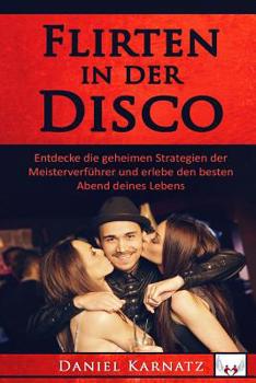 Flirten: Flirten in der Disco: Entdecke die geheimen Strategien der Meisterverf�hrer und erlebe den besten Abend deines Lebens