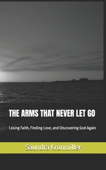THE ARMS THAT NEVER LET GO: Losing Faith, Finding Love, and Discovering God Again