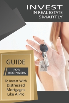 Invest In Real Estate Smartly: Guide For Beginners To Invest With Distressed Mortgages Like A Pro: Real Estate Investing 101