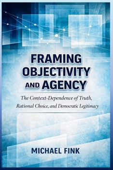 Framing Objectivity and Agency: The Context-Dependence of Truth, Rational Choice, and Democratic Legitimacy