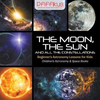 Paperback The Moon, the Sun and All the Constellations- Beginner's Astronomy Lessons for Kids - Children's Astronomy & Space Books Book