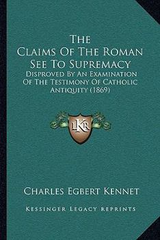 The Claims Of The Roman See To Supremacy: Disproved By An Examination Of The Testimony Of Catholic Antiquity