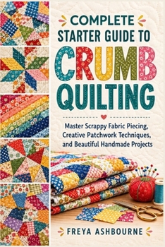 COMPLETE STARTER GUIDE TO CRUMB QUILTING: Master Scrappy Fabric Piecing, Creative Patchwork Techniques, and Beautiful Handmade Projects