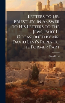 Letters to Dr. Priestley, in Answer to His Letters to the Jews, Part Ii. Occasioned by Mr. David Levi's Reply to the Former Part