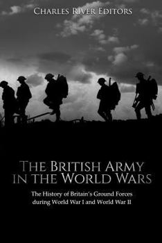The British Army in the World Wars: The History of Britain’s Ground Forces during World War I and World War II