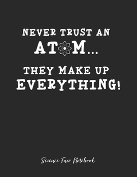 Never Trust An Atom They Make Up Everything Science Fair Notebook: Research and Lab Experimentation Tracker | Student Science Laboratory Notebook ... Fair Project Experiment Book |  Science Fair