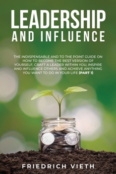 Leadership and influence: The Indispensable and To the Point Guide on How to Become the Best Version of Yourself, craft a Leader Within You, Inspire ... Anything You Want to Do in Your Life