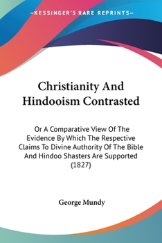 Christianity And Hindooism Contrasted: Or A Comparative View Of The Evidence By Which The Respective Claims To Divine Authority Of The Bible And Hindoo Shasters Are Supported