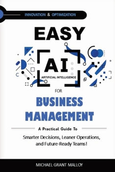 EASY AI FOR BUSINESS MANAGEMENT: A Practical Guide to Smarter Decisions, Leaner Operations, and Future-Ready Teams!