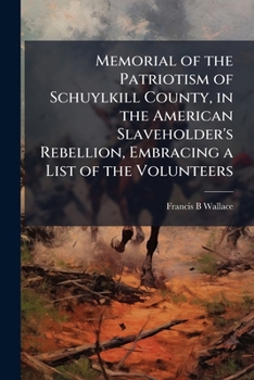 Memorial of the Patriotism of Schuylkill County in the American Slaveholder's Rebellion: Embracing a Complete List of the Names of All the Volunteers From the County During the War, Patriotic Contribu