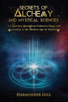 Secrets of Alchemy and Mystical Sciences: A Legendary Quest from Unknown Magic and Spirituality to the Modern Age of Chemistry