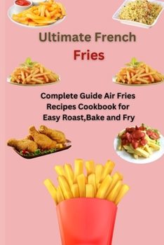 Ultimate French Fries: Complete Guide Air Fries Recipes Cookbook for Easy Roast, Bake and Fry