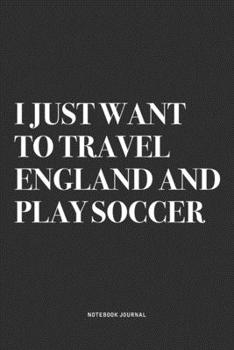I Just Want To Travel England And Play Soccer: A 6x9 Inch Diary Notebook Journal With A Bold Text Font Slogan On A Matte Cover and 120 Blank Lined Pages Makes A Great Alternative To A Card