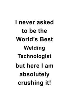 I Never Asked To Be The World's Best Welding Technologist But Here I Am Absolutely Crushing It: New Welding Technologist Notebook, Welding Techno ... | 6 x 9 Compact Size, 109 Blank Lined Pages