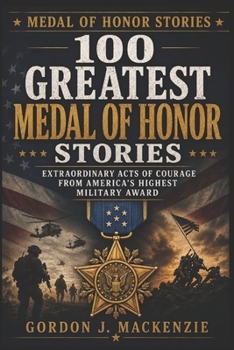 100 Greatest Medal of Honor Stories: Extraordinary Acts of Courage from America’s Highest Military Award