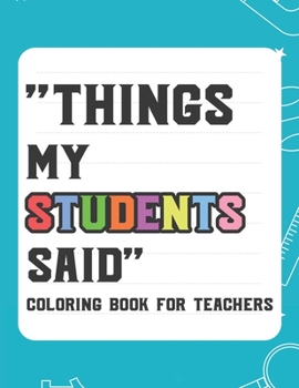 Things My Student Said Coloring Book For Teachers: Hilarious Coloring Book For Teachers, Coloring Pages With Funny Quotes That Students Say