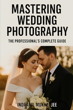 Mastering Wedding Photography: The Professional’s Complete Guide: A Modern Guide to Craft, Creativity, and Business Success for Professional Wedding Photographers