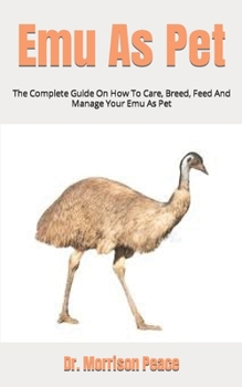 Emu As Pet: The Complete Guide On How To Care, Breed, Feed And Manage Your Emu As Pet