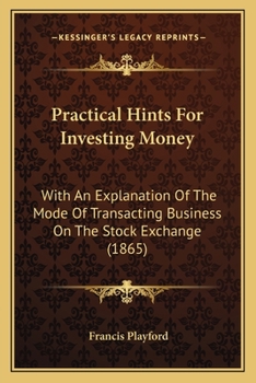 Practical Hints For Investing Money: With An Explanation Of The Mode Of Transacting Business On The Stock Exchange