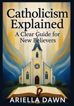 Catholicism Explained: A Clear Guide for New Believers: "A Simple and Comprehensive Introduction to Catholic Beliefs, Practices, and Traditions for Beginners"