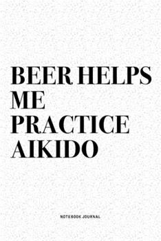 Beer Helps Me Practice Aikido: A 6x9 Inch Notebook Diary Journal With A Bold Text Font Slogan On A Matte Cover and 120 Blank Lined Pages Makes A Great Alternative To A Card