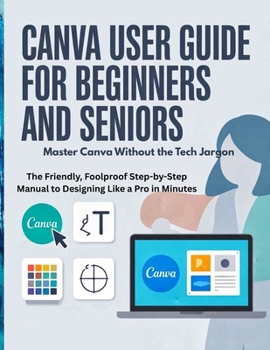 Canva User Guide for Beginners and Seniors: Master Canva Without the Tech Jargon — The Friendly, Foolproof Step-by-Step Manual to Designing Like a Pro in Minutes