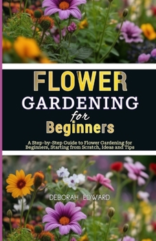 Flower Gardening for Beginners: A Step-by-Step Guide to Flower Gardening for Beginners, Starting from Scratch, Ideas and Tips