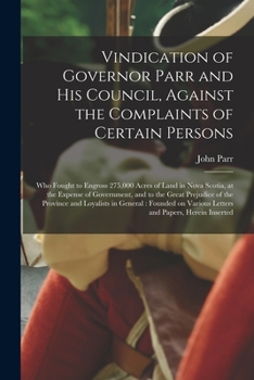 Vindication of Governor Parr and His Council, Against the Complaints of Certain Persons [microform]: Who Fought to Engross 275,000 Acres of Land in ... Prejudice of the Province and Loyalists In...
