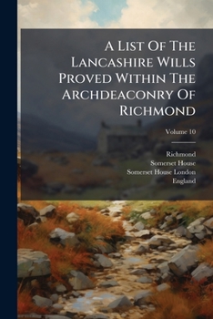 A List Of The Lancashire Wills Proved Within The Archdeaconry Of Richmond: And Now Preserved In Somerset House, London, From A. D. 1457 To [1748], Volume 10...
