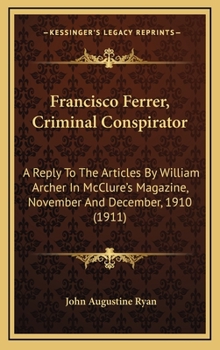 Francisco Ferrer, Criminal Conspirator: A Reply to the Articles by William Archer in McClure's Magazine, November and December, 1910