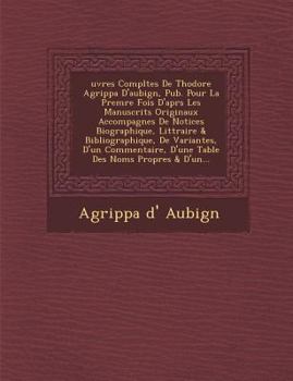 Uvres Compl Tes de Th Odore Agrippa D'Aubign, Pub. Pour La Prem Re Fois D'Apr S Les Manuscrits Originaux Accompagn Es de Notices Biographique, Litt Raire & Bibliographique, de Variantes, D'Un Commenta
