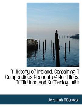 A History of Ireland, Containing a Compendious Account of Her Woes, Afflictions and Suffering, With