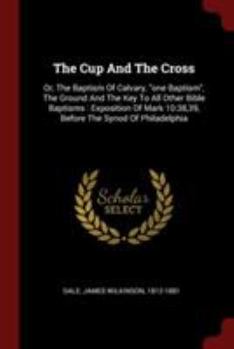 The Cup And The Cross: Or, The Baptism Of Calvary, "one Baptism", The Ground And The Key To All Other Bible Baptisms : Exposition Of Mark 10:38,39, Before The Synod Of Philadelphia