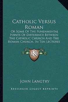 Catholic Versus Roman: Or Some Of The Fundamental Points Of Difference Between The Catholic Church And The Roman Church, In Ten Lectures