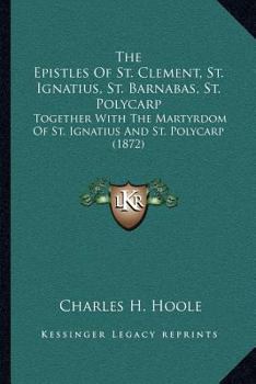 The Epistles Of St. Clement, St. Ignatius, St. Barnabas, St. Polycarp: Together With The Martyrdom Of St. Ignatius And St. Polycarp