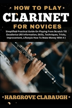 How to Play Clarinet for Novices: Simplified Practical Guide On Playing From Scratch Till Excellence (All Information, Skills, Techniques, Tricks, Imp