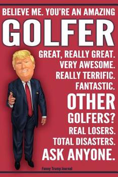 Funny Trump Journal - Believe Me. You're An Amazing Golfer Great, Really Great. Very Awesome. Really Terrific. Fantastic. Other Golfers Total Disasters. Ask Anyone.: Humorous Golfing Golf Gift Pro Tru