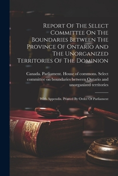 Report Of The Select Committee On The Boundaries Between The Province Of Ontario And The Unorganized Territories Of The Dominion: With Appendix. Printed By Order Of Parliament