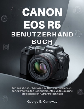 CANON EOS R5 BENUTZERHANDBUCH: Ein ausführlicher Leitfaden zu Kameraeinstellungen, benutzerdefinierten Bedienelementen, Autofokus und professionellen Aufnahmetechniken (German Edition)